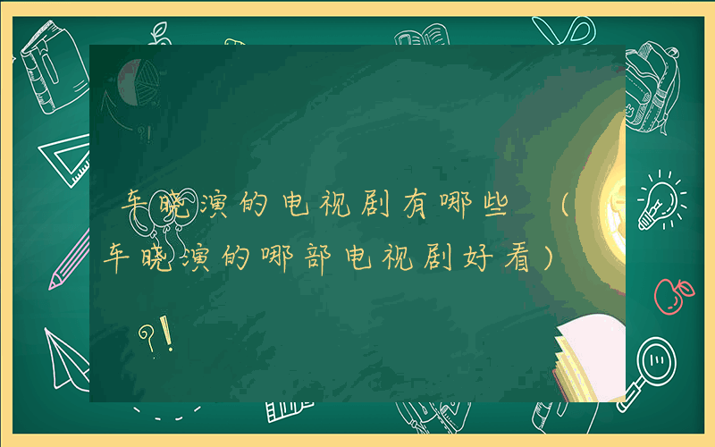 车晓演的电视剧有哪些 (车晓演的哪部电视剧好看)